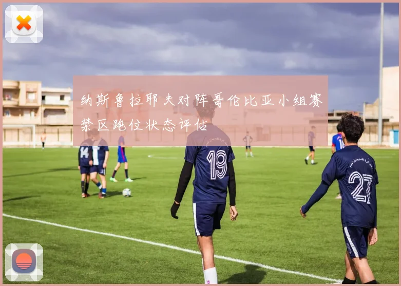 纳斯鲁拉耶夫对阵哥伦比亚小组赛禁区跑位状态评估