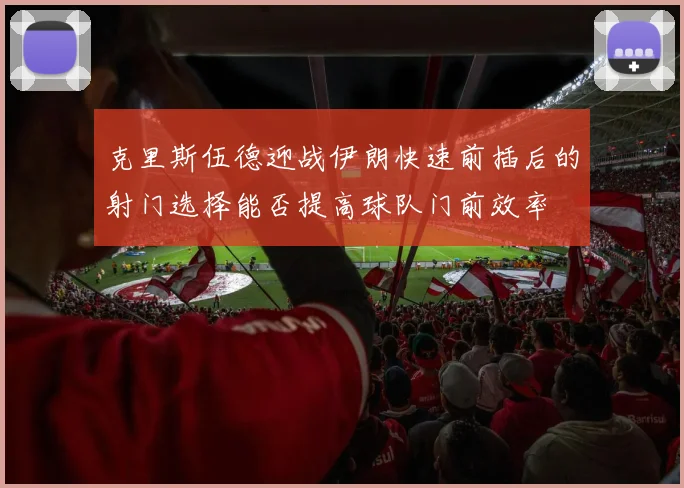 克里斯伍德迎战伊朗快速前插后的射门选择能否提高球队门前效率