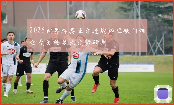 2026世界杯奥亚尔迎战约旦破门机会是否被放大走势研判