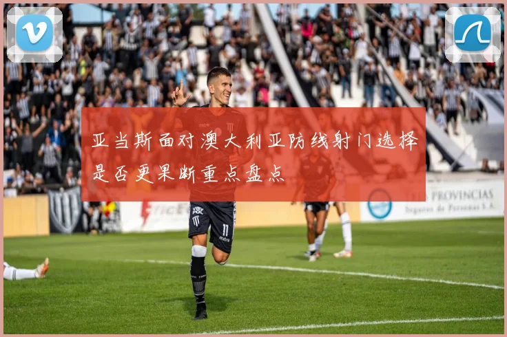 亚当斯面对澳大利亚防线射门选择是否更果断重点盘点