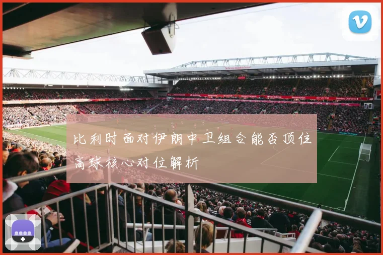比利时面对伊朗中卫组合能否顶住高球核心对位解析