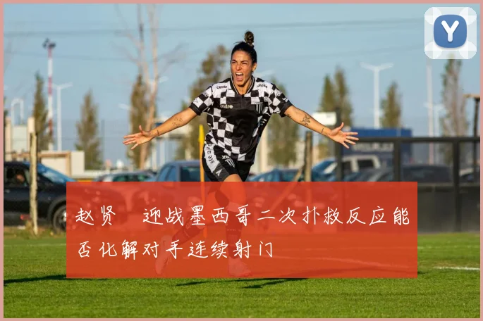 赵贤祐迎战墨西哥二次扑救反应能否化解对手连续射门