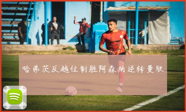 哈弗茨反越位制胜阿森纳逆转曼联