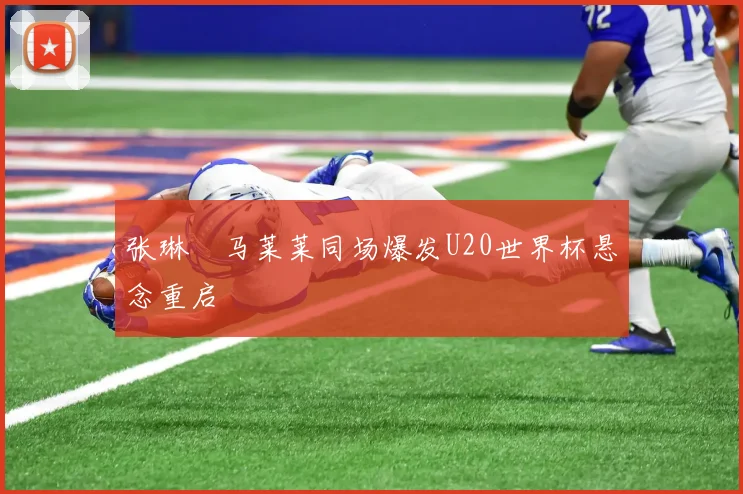 张琳芃马莱莱同场爆发U20世界杯悬念重启