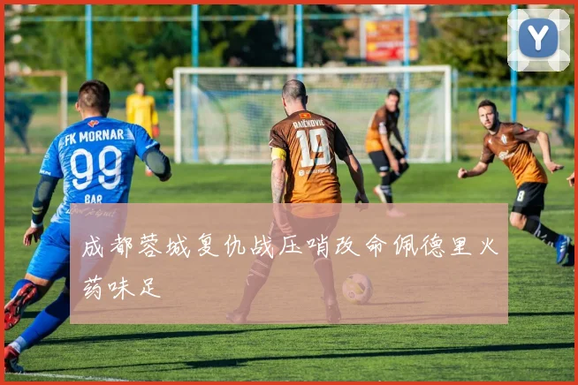 成都蓉城复仇战压哨改命佩德里火药味足