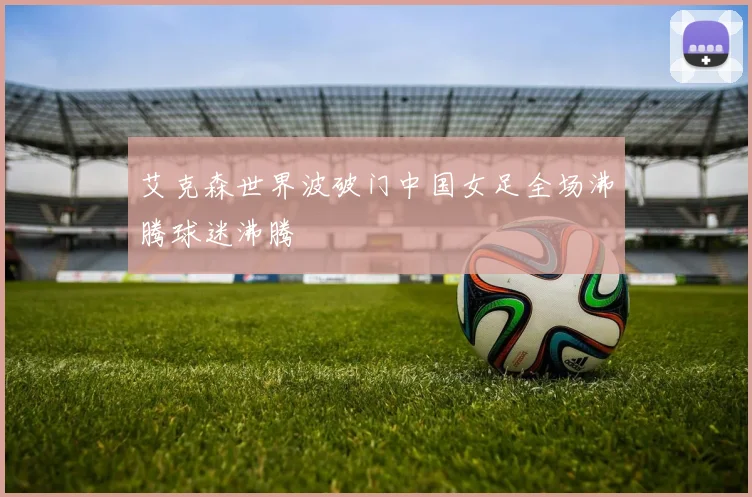 艾克森世界波破门中国女足全场沸腾球迷沸腾