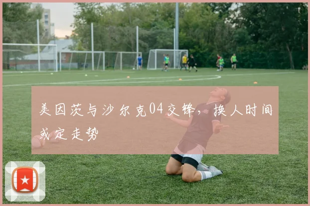 美因茨与沙尔克04交锋,换人时间或定走势