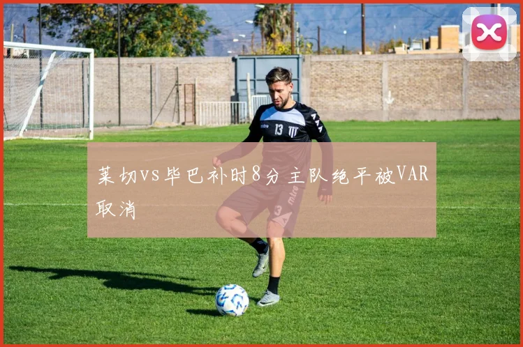 莱切vs毕巴补时8分主队绝平被VAR取消